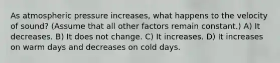 As atmospheric pressure increases, what happens to the velocity of sound? (Assume that all other factors remain constant.) A) It decreases. B) It does not change. C) It increases. D) It increases on warm days and decreases on cold days.