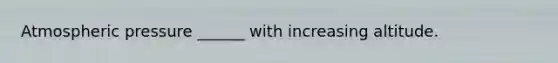 Atmospheric pressure ______ with increasing altitude.