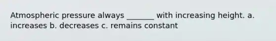 Atmospheric pressure always _______ with increasing height. a. increases b. decreases c. remains constant