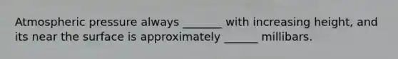 Atmospheric pressure always _______ with increasing height, and its near the surface is approximately ______ millibars.