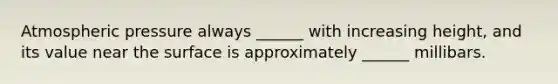 Atmospheric pressure always ______ with increasing height, and its value near the surface is approximately ______ millibars.