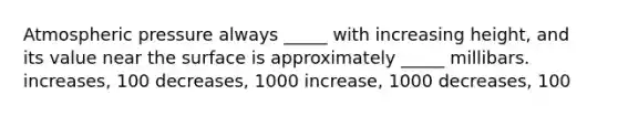 Atmospheric pressure always _____ with increasing height, and its value near the surface is approximately _____ millibars. increases, 100 decreases, 1000 increase, 1000 decreases, 100