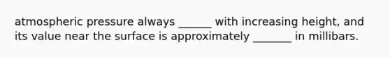 atmospheric pressure always ______ with increasing height, and its value near the surface is approximately _______ in millibars.