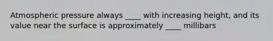 Atmospheric pressure always ____ with increasing height, and its value near the surface is approximately ____ millibars