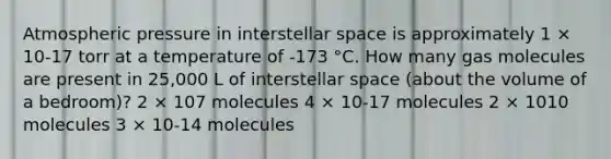 Atmospheric pressure in interstellar space is approximately 1 × 10-17 torr at a temperature of -173 °C. How many gas molecules are present in 25,000 L of interstellar space (about the volume of a bedroom)? 2 × 107 molecules 4 × 10-17 molecules 2 × 1010 molecules 3 × 10-14 molecules