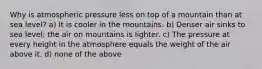 Why is atmospheric pressure less on top of a mountain than at sea level? a) It is cooler in the mountains. b) Denser air sinks to sea level; the air on mountains is lighter. c) The pressure at every height in the atmosphere equals the weight of the air above it. d) none of the above