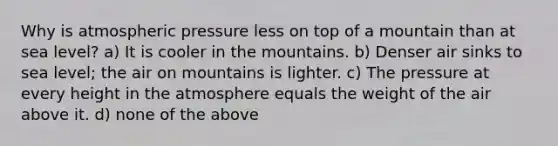 Why is atmospheric pressure less on top of a mountain than at sea level? a) It is cooler in the mountains. b) Denser air sinks to sea level; the air on mountains is lighter. c) The pressure at every height in the atmosphere equals the weight of the air above it. d) none of the above