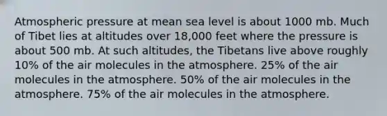 Atmospheric pressure at mean sea level is about 1000 mb. Much of Tibet lies at altitudes over 18,000 feet where the pressure is about 500 mb. At such altitudes, the Tibetans live above roughly 10% of the air molecules in the atmosphere. 25% of the air molecules in the atmosphere. 50% of the air molecules in the atmosphere. 75% of the air molecules in the atmosphere.