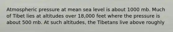 Atmospheric pressure at mean sea level is about 1000 mb. Much of Tibet lies at altitudes over 18,000 feet where the pressure is about 500 mb. At such altitudes, the Tibetans live above roughly