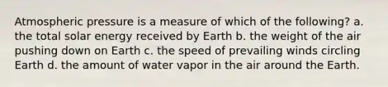 Atmospheric pressure is a measure of which of the following? a. the total solar energy received by Earth b. the weight of the air pushing down on Earth c. the speed of prevailing winds circling Earth d. the amount of water vapor in the air around the Earth.