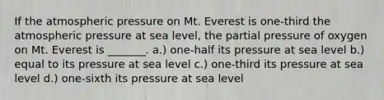 If the atmospheric pressure on Mt. Everest is one-third the atmospheric pressure at sea level, the partial pressure of oxygen on Mt. Everest is _______. a.) one-half its pressure at sea level b.) equal to its pressure at sea level c.) one-third its pressure at sea level d.) one-sixth its pressure at sea level