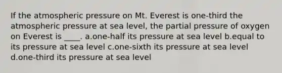 If the atmospheric pressure on Mt. Everest is one-third the atmospheric pressure at sea level, the partial pressure of oxygen on Everest is ____. a.one-half its pressure at sea level b.equal to its pressure at sea level c.one-sixth its pressure at sea level d.one-third its pressure at sea level