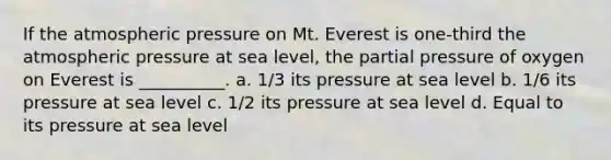 If the atmospheric pressure on Mt. Everest is one-third the atmospheric pressure at sea level, the partial pressure of oxygen on Everest is __________. a. 1/3 its pressure at sea level b. 1/6 its pressure at sea level c. 1/2 its pressure at sea level d. Equal to its pressure at sea level