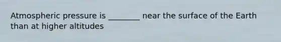Atmospheric pressure is ________ near the surface of the Earth than at higher altitudes
