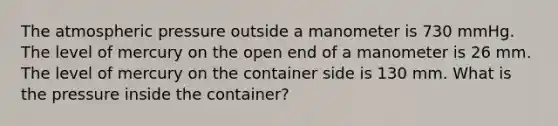 The atmospheric pressure outside a manometer is 730 mmHg. The level of mercury on the open end of a manometer is 26 mm. The level of mercury on the container side is 130 mm. What is the pressure inside the container?