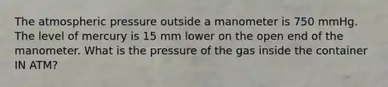 The atmospheric pressure outside a manometer is 750 mmHg. The level of mercury is 15 mm lower on the open end of the manometer. What is the pressure of the gas inside the container IN ATM?