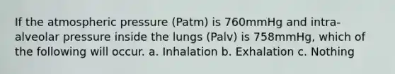 If the atmospheric pressure (Patm) is 760mmHg and intra-alveolar pressure inside the lungs (Palv) is 758mmHg, which of the following will occur. a. Inhalation b. Exhalation c. Nothing