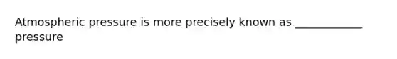 Atmospheric pressure is more precisely known as ____________ pressure