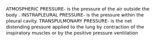 ATMOSPHERIC PRESSURE- is the pressure of the air outside the body . INSTRAPLEURAL PRESSURE- is the pressure within the pleural cavity. TRANSPULMONARY PRESSURE- is the net distending pressure applied to the lung by contraction of the inspiratory muscles or by the positive pressure ventilation