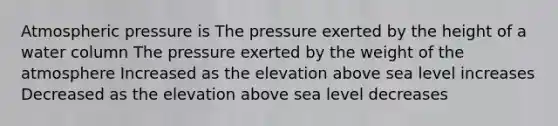 Atmospheric pressure is The pressure exerted by the height of a water column The pressure exerted by the weight of the atmosphere Increased as the elevation above sea level increases Decreased as the elevation above sea level decreases