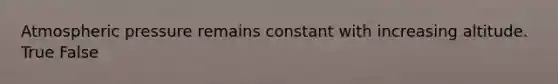 Atmospheric pressure remains constant with increasing altitude. True False