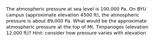 The atmospheric pressure at sea level is 100,000 Pa. On BYU campus (approximate elevation 4500 ft), the atmospheric pressure is about 89,000 Pa. What would be the approximate atmospheric pressure at the top of Mt. Timpanogos (elevation 12,000 ft)? Hint: consider how pressure varies with elevation