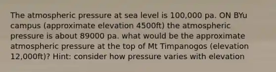 The atmospheric pressure at sea level is 100,000 pa. ON BYu campus (approximate elevation 4500ft) the atmospheric pressure is about 89000 pa. what would be the approximate atmospheric pressure at the top of Mt Timpanogos (elevation 12,000ft)? Hint: consider how pressure varies with elevation