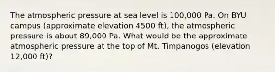 The atmospheric pressure at sea level is 100,000 Pa. On BYU campus (approximate elevation 4500 ft), the atmospheric pressure is about 89,000 Pa. What would be the approximate atmospheric pressure at the top of Mt. Timpanogos (elevation 12,000 ft)?