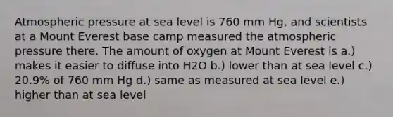 Atmospheric pressure at sea level is 760 mm Hg, and scientists at a Mount Everest base camp measured the atmospheric pressure there. The amount of oxygen at Mount Everest is a.) makes it easier to diffuse into H2O b.) lower than at sea level c.) 20.9% of 760 mm Hg d.) same as measured at sea level e.) higher than at sea level