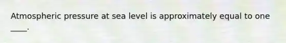 Atmospheric pressure at sea level is approximately equal to one ____.