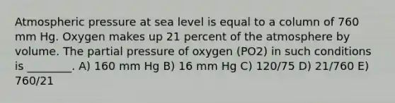 Atmospheric pressure at sea level is equal to a column of 760 mm Hg. Oxygen makes up 21 percent of the atmosphere by volume. The partial pressure of oxygen (PO2) in such conditions is ________. A) 160 mm Hg B) 16 mm Hg C) 120/75 D) 21/760 E) 760/21