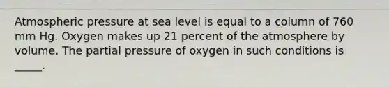 Atmospheric pressure at sea level is equal to a column of 760 mm Hg. Oxygen makes up 21 percent of the atmosphere by volume. The partial pressure of oxygen in such conditions is _____.