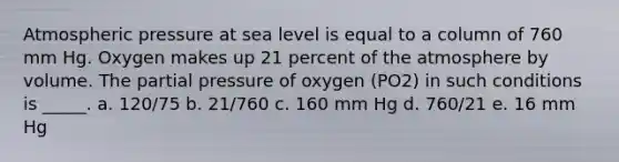 Atmospheric pressure at sea level is equal to a column of 760 mm Hg. Oxygen makes up 21 percent of the atmosphere by volume. The partial pressure of oxygen (PO2) in such conditions is _____. a. 120/75 b. 21/760 c. 160 mm Hg d. 760/21 e. 16 mm Hg