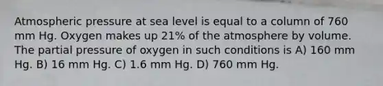 Atmospheric pressure at sea level is equal to a column of 760 mm Hg. Oxygen makes up 21% of the atmosphere by volume. The partial pressure of oxygen in such conditions is A) 160 mm Hg. B) 16 mm Hg. C) 1.6 mm Hg. D) 760 mm Hg.