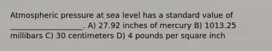 Atmospheric pressure at sea level has a standard value of ___________________. A) 27.92 inches of mercury B) 1013.25 millibars C) 30 centimeters D) 4 pounds per square inch