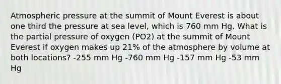 Atmospheric pressure at the summit of Mount Everest is about one third the pressure at sea level, which is 760 mm Hg. What is the partial pressure of oxygen (PO2) at the summit of Mount Everest if oxygen makes up 21% of the atmosphere by volume at both locations? -255 mm Hg -760 mm Hg -157 mm Hg -53 mm Hg