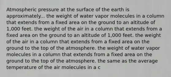 Atmospheric pressure at the surface of the earth is approximately... the weight of water vapor molecules in a column that extends from a fixed area on the ground to an altitude of 1,000 feet. the weight of the air in a column that extends from a fixed area on the ground to an altitude of 1,000 feet. the weight of the air in a column that extends from a fixed area on the ground to the top of the atmosphere. the weight of water vapor molecules in a column that extends from a fixed area on the ground to the top of the atmosphere. the same as the average temperature of the air molecules in a c