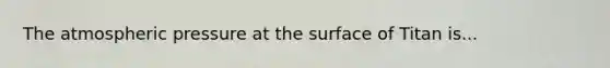 The atmospheric pressure at the surface of Titan is...