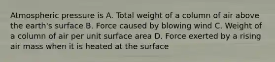 Atmospheric pressure is A. Total weight of a column of air above the earth's surface B. Force caused by blowing wind C. Weight of a column of air per unit surface area D. Force exerted by a rising air mass when it is heated at the surface