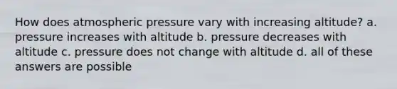 How does atmospheric pressure vary with increasing altitude? a. pressure increases with altitude b. pressure decreases with altitude c. pressure does not change with altitude d. all of these answers are possible