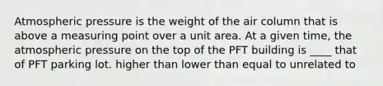 Atmospheric pressure is the weight of the air column that is above a measuring point over a unit area. At a given time, the atmospheric pressure on the top of the PFT building is ____ that of PFT parking lot. higher than lower than equal to unrelated to