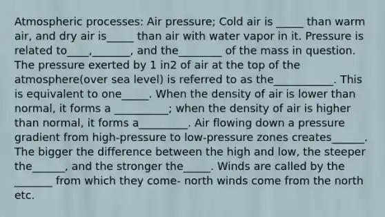 Atmospheric processes: Air pressure; Cold air is _____ than warm air, and dry air is_____ than air with water vapor in it. Pressure is related to____,_______, and the________ of the mass in question. The pressure exerted by 1 in2 of air at the top of the atmosphere(over sea level) is referred to as the___________. This is equivalent to one_____. When the density of air is lower than normal, it forms a __________; when the density of air is higher than normal, it forms a_________. Air flowing down a pressure gradient from high-pressure to low-pressure zones creates______. The bigger the difference between the high and low, the steeper the______, and the stronger the_____. Winds are called by the _______ from which they come- north winds come from the north etc.