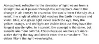 Atmospheric refraction is the deviation of light waves from a straight line as it passes through the atmosphere due to the change in air density. In a sunrise, the sun is lower I the sky. As a result, the angle at which light reaches the Earth increases and violet, blue, and green light never reach the eye. Only the yellow, orange, and red light are visible because they have the longest wavelengths. In a sunset, the concept is the same, but sunsets are more colorful. This is because animals are more active during the day and debris enter the atmosphere. The debris filters the light wavelengths.