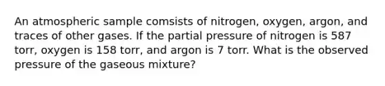 An atmospheric sample comsists of nitrogen, oxygen, argon, and traces of other gases. If the partial pressure of nitrogen is 587 torr, oxygen is 158 torr, and argon is 7 torr. What is the observed pressure of the gaseous mixture?