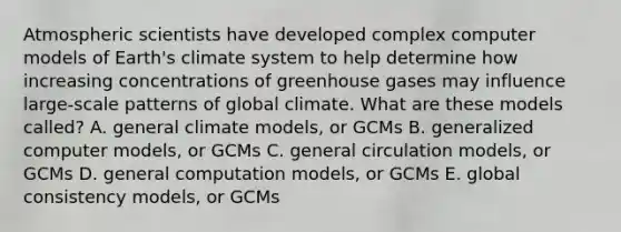 Atmospheric scientists have developed complex computer models of Earth's climate system to help determine how increasing concentrations of greenhouse gases may influence large-scale patterns of global climate. What are these models called? A. general climate models, or GCMs B. generalized computer models, or GCMs C. general circulation models, or GCMs D. general computation models, or GCMs E. global consistency models, or GCMs