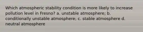 Which atmospheric stability condition is more likely to increase pollution level in Fresno? a. unstable atmosphere; b. conditionally unstable atmosphere; c. stable atmosphere d. neutral atmosphere