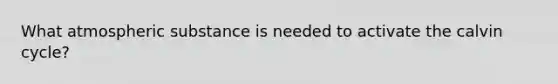 What atmospheric substance is needed to activate the calvin cycle?
