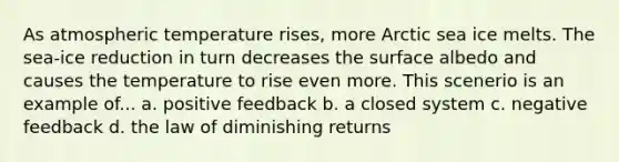 As atmospheric temperature rises, more Arctic sea ice melts. The sea-ice reduction in turn decreases the surface albedo and causes the temperature to rise even more. This scenerio is an example of... a. positive feedback b. a closed system c. negative feedback d. the law of diminishing returns