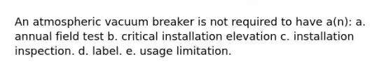 An atmospheric vacuum breaker is not required to have a(n): a. annual field test b. critical installation elevation c. installation inspection. d. label. e. usage limitation.