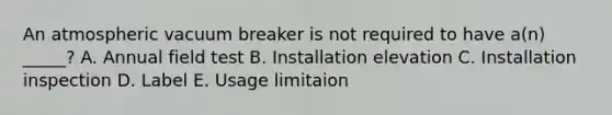 An atmospheric vacuum breaker is not required to have a(n) _____? A. Annual field test B. Installation elevation C. Installation inspection D. Label E. Usage limitaion